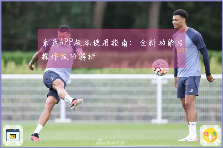 乐鱼APP版本使用指南：全新功能与操作技巧解析