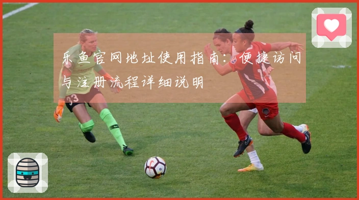 乐鱼官网地址使用指南：便捷访问与注册流程详细说明