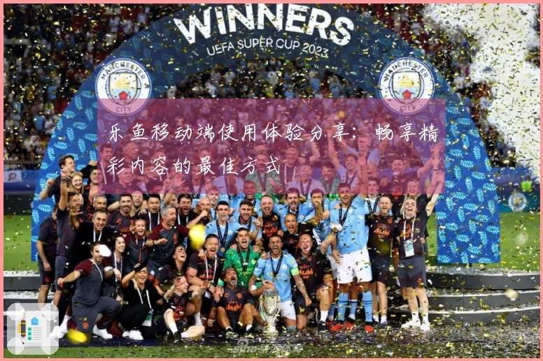 乐鱼移动端使用体验分享：畅享精彩内容的最佳方式