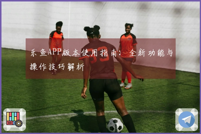乐鱼APP版本使用指南：全新功能与操作技巧解析