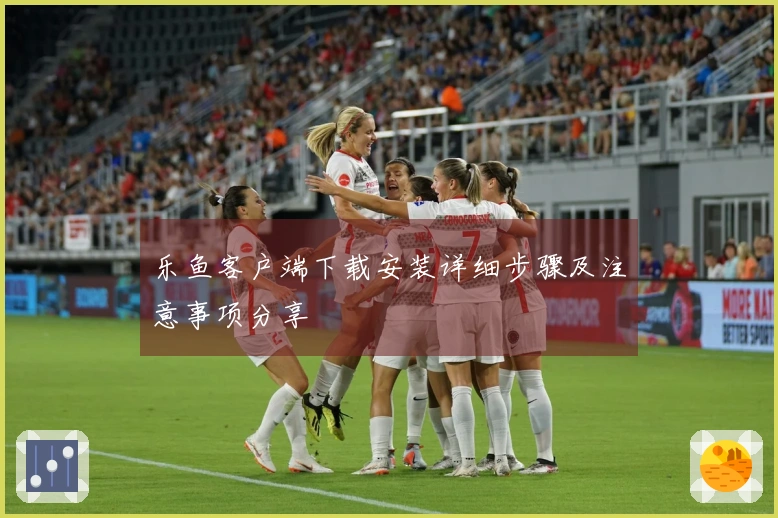 乐鱼客户端下载安装详细步骤及注意事项分享