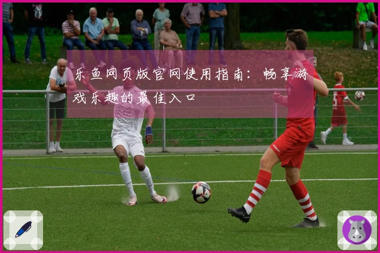乐鱼网页版官网使用指南：畅享游戏乐趣的最佳入口