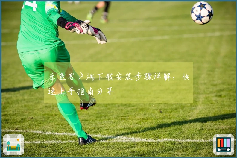 乐鱼客户端下载安装步骤详解，快速上手指南分享