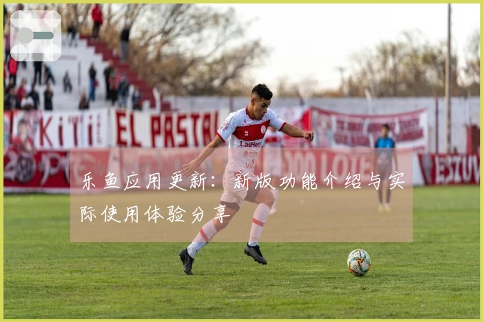 乐鱼应用更新：新版功能介绍与实际使用体验分享