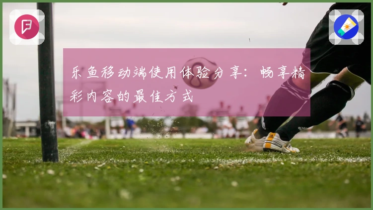 乐鱼移动端使用体验分享：畅享精彩内容的最佳方式