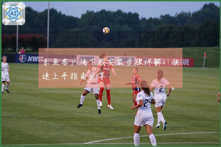 乐鱼客户端下载安装步骤详解，快速上手指南分享