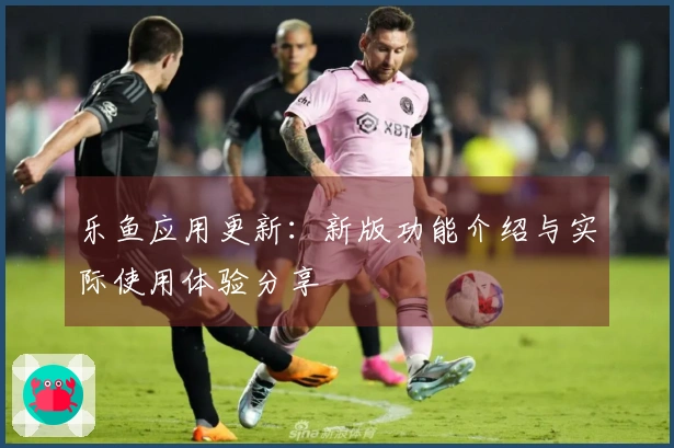 乐鱼应用更新：新版功能介绍与实际使用体验分享