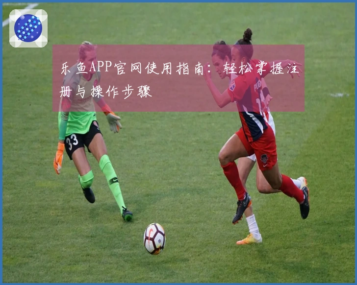 乐鱼APP官网使用指南：轻松掌握注册与操作步骤